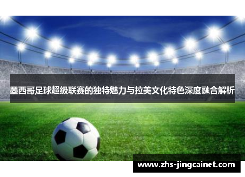墨西哥足球超级联赛的独特魅力与拉美文化特色深度融合解析